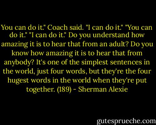 You can do it." Coach said. "I can do it." "You can do it." "I can do it." Do you understand how amazing it is to hear that from an adult? Do you know how amazing it is to hear that from anybody? It's one of the simplest sentences in the world, just four words, but they're the four hugest words in the world when they're put together. (189) - Sherman Alexie