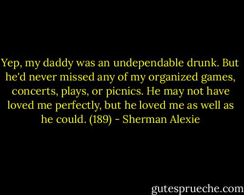 Yep, my daddy was an undependable drunk. But he'd never missed any of my organized games, concerts, plays, or picnics. He may not have loved me perfectly, but he loved me as well as he could. (189) - Sherman Alexie