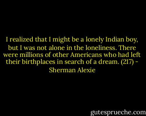 I realized that I might be a lonely Indian boy, but I was not alone in the loneliness. There were millions of other Americans who had left their birthplaces in search of a dream. (217) - Sherman Alexie