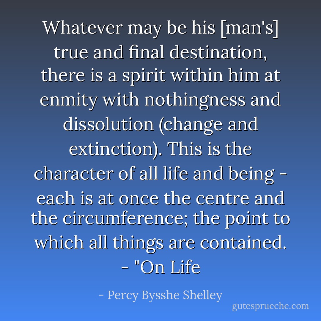 Whatever may be his [man's] true and final destination, there is a spirit within him at enmity with nothingness and dissolution (change and extinction). This is the character of all life and being - each is at once the centre and the circumference; the point to which all things are contained. - "On Life - Percy Bysshe Shelley