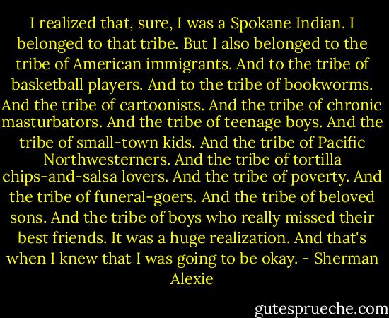 I realized that, sure, I was a Spokane Indian. I belonged to that tribe. But I also belonged to the tribe of American immigrants. And to the tribe of basketball players. And to the tribe of bookworms. And the tribe of cartoonists. And the tribe of chronic masturbators. And the tribe of teenage boys. And the tribe of small-town kids. And the tribe of Pacific Northwesterners. And the tribe of tortilla chips-and-salsa lovers. And the tribe of poverty. And the tribe of funeral-goers. And the tribe of beloved sons. And the tribe of boys who really missed their best friends. It was a huge realization. And that's when I knew that I was going to be okay. - Sherman Alexie