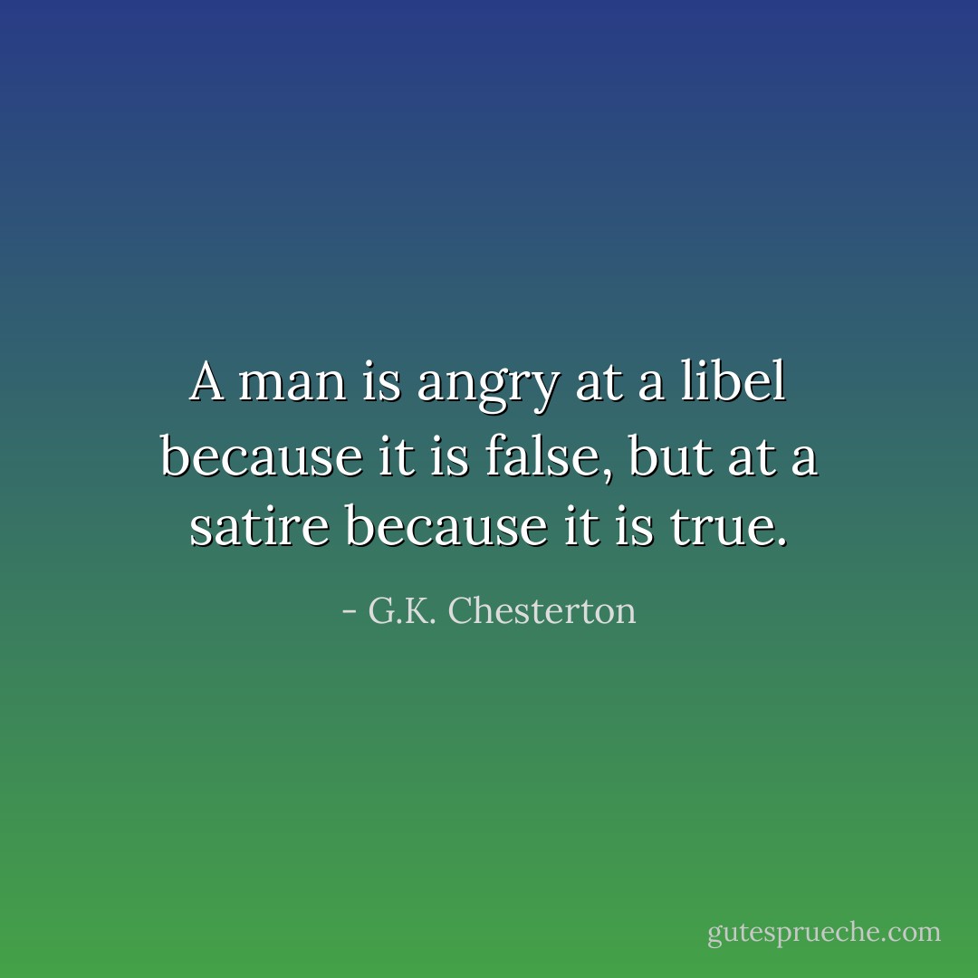 A man is angry at a libel because it is false, but at a satire because it is true. - G.K. Chesterton