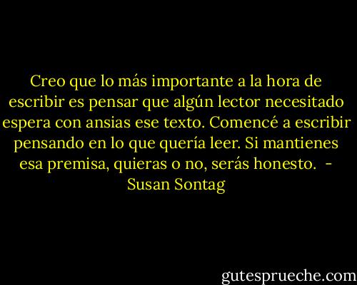 Creo que lo más importante a la hora de escribir es pensar que algún lector necesitado espera con ansias ese texto. Comencé a escribir pensando en lo que quería leer. Si mantienes esa premisa, quieras o no, serás honesto.  - Susan Sontag