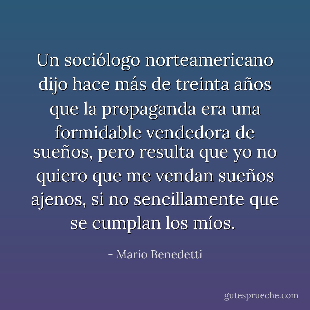 Un sociólogo norteamericano dijo hace más de treinta años que la propaganda era una formidable vendedora de sueños, pero resulta que yo no quiero que me vendan sueños ajenos, si no sencillamente que se cumplan los míos.  - Mario Benedetti
