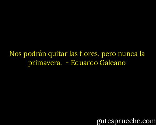 Nos podrán quitar las flores, pero nunca la primavera.  - Eduardo Galeano