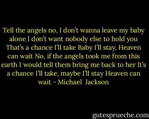 Tell the angels no, I don’t wanna leave my baby alone<br />I don’t want nobody else to hold you<br />That’s a chance I’ll take<br />Baby I’ll stay, Heaven can wait<br />No, if the angels took me from this earth<br />I would tell them bring me back to her<br />It’s a chance I’ll take, maybe I’ll stay<br />Heaven can wait - Michael  Jackson