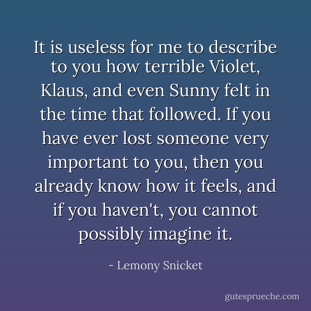 It is useless for me to describe to you how terrible Violet, Klaus, and even Sunny felt in the time that followed. If you have ever lost someone very important to you, then you already know how it feels, and if you haven't, you cannot possibly imagine it. - Lemony Snicket