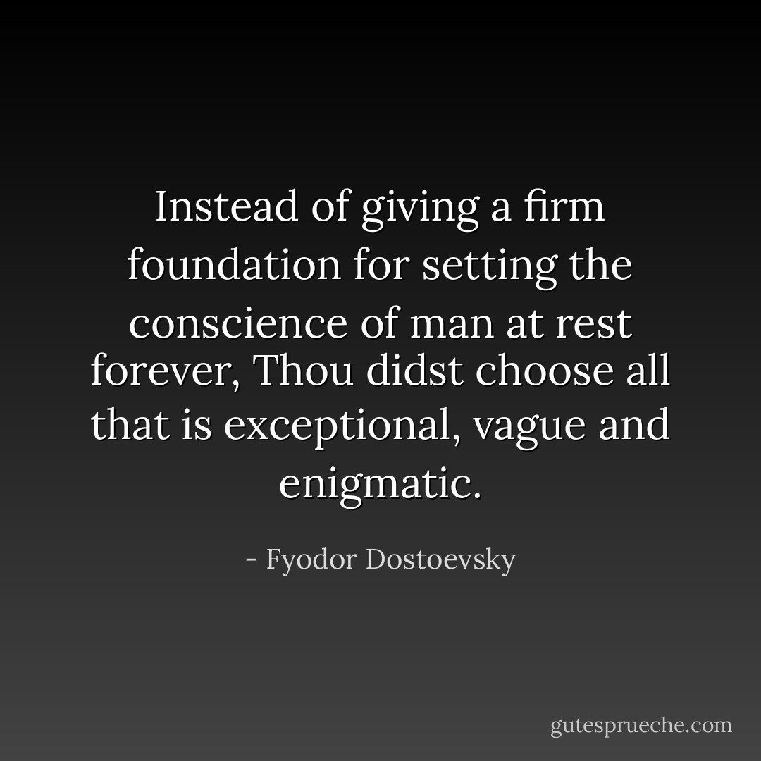 Instead of giving a firm foundation for setting the conscience of man at rest forever, Thou didst choose all that is exceptional, vague and enigmatic. - Fyodor Dostoevsky