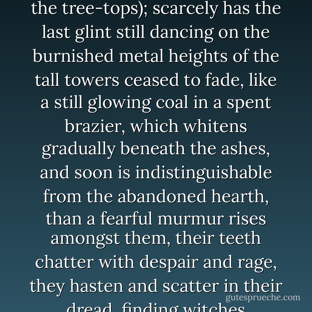 Scarcely has night arrived to undeceive, unfurling her wings of crepe (wings drained even of the glimmer just now dying in the tree-tops); scarcely has the last glint still dancing on the burnished metal heights of the tall towers ceased to fade, like a still glowing coal in a spent brazier, which whitens gradually beneath the ashes, and soon is indistinguishable from the abandoned hearth, than a fearful murmur rises amongst them, their teeth chatter with despair and rage, they hasten and scatter in their dread, finding witches everywhere, and ghosts. It is night... and Hell will gape once more. - Charles Nodier