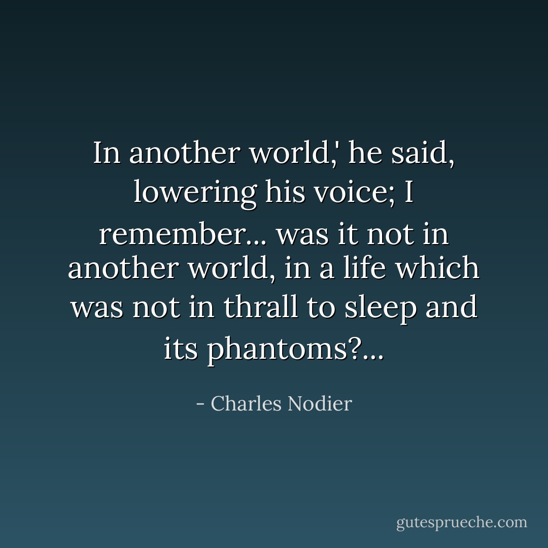 In another world,' he said, lowering his voice; I remember... was it not in another world, in a life which was not in thrall to sleep and its phantoms?... - Charles Nodier
