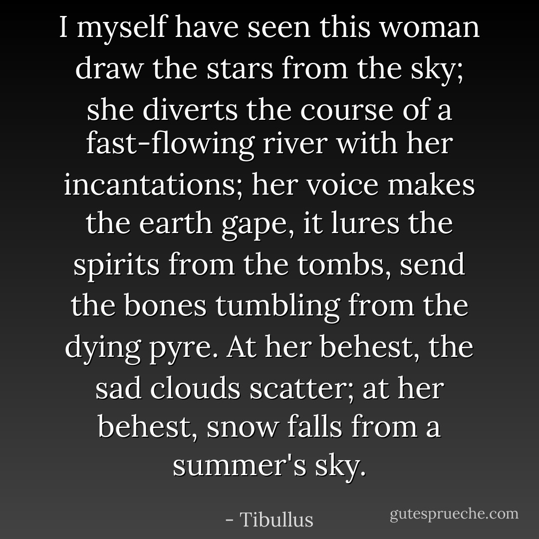 I myself have seen this woman draw the stars from the sky; she diverts the course of a fast-flowing river with her incantations; her voice makes the earth gape, it lures the spirits from the tombs, send the bones tumbling from the dying pyre. At her behest, the sad clouds scatter; at her behest, snow falls from a summer's sky. - Tibullus