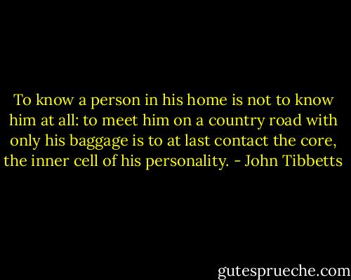 To know a person in his home is not to know him at all: to meet him on a country road with only his baggage is to at last contact the core, the inner cell of his personality. - John Tibbetts