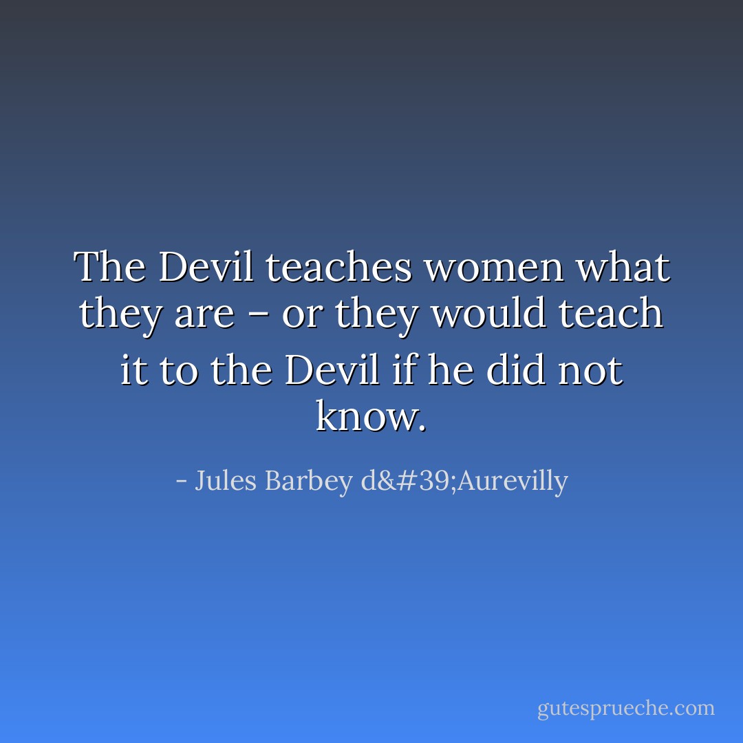 The Devil teaches women what they are – or they would teach it to the Devil if he did not know. - Jules Barbey d'Aurevilly