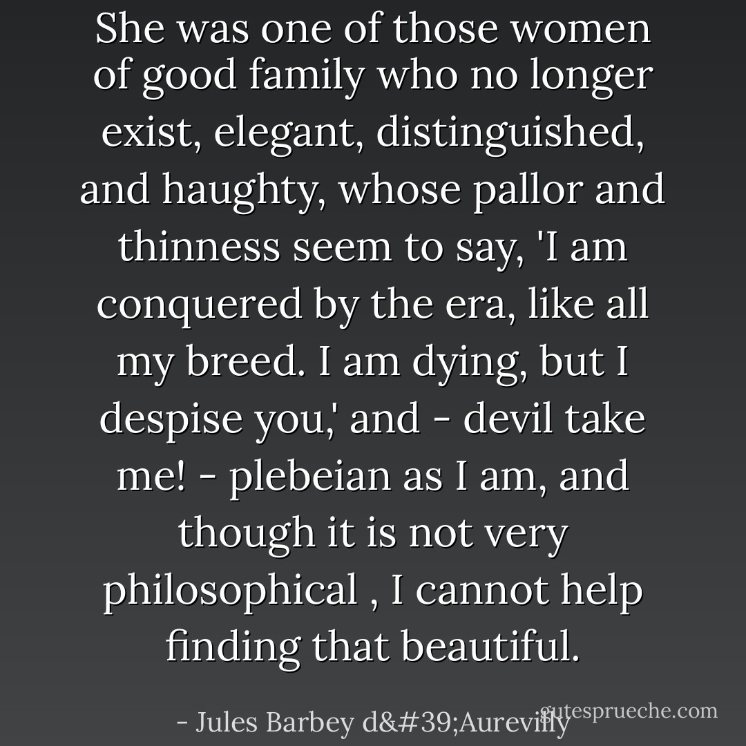 She was one of those women of good family who no longer exist, elegant, distinguished, and haughty, whose pallor and thinness seem to say, 'I am conquered by the era, like all my breed. I am dying, but I despise you,' and - devil take me! - plebeian as I am, and though it is not very philosophical , I cannot help finding that beautiful. - Jules Barbey d'Aurevilly