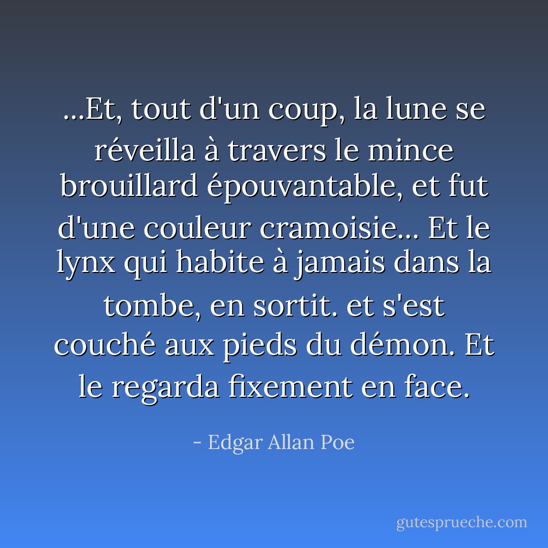 ...Et, tout d'un coup, la lune se réveilla à travers le mince brouillard épouvantable, et fut d'une couleur cramoisie... Et le lynx qui habite à jamais dans la tombe, en sortit. et s'est couché aux pieds du démon. Et le regarda fixement en face. - Edgar Allan Poe