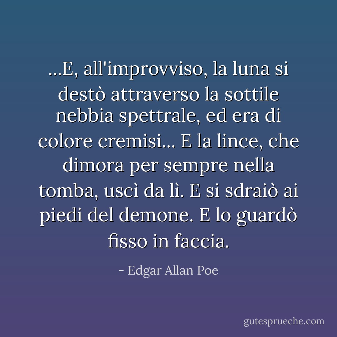 ...E, all'improvviso, la luna si destò attraverso la sottile nebbia spettrale, ed era di colore cremisi... E la lince, che dimora per sempre nella tomba, uscì da lì. E si sdraiò ai piedi del demone. E lo guardò fisso in faccia. - Edgar Allan Poe