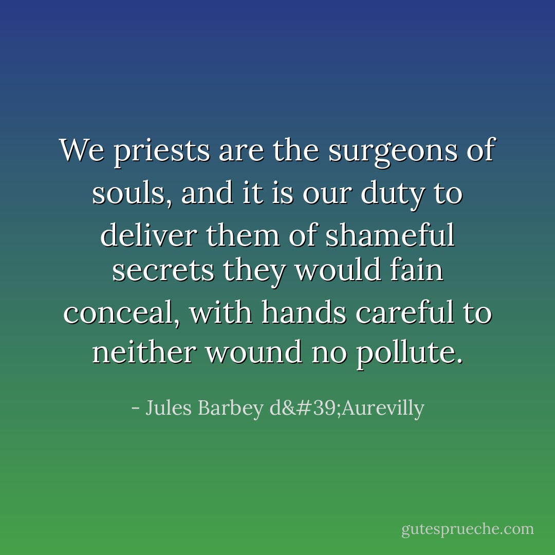 We priests are the surgeons of souls, and it is our duty to deliver them of shameful secrets they would fain conceal, with hands careful to neither wound no pollute. - Jules Barbey d'Aurevilly