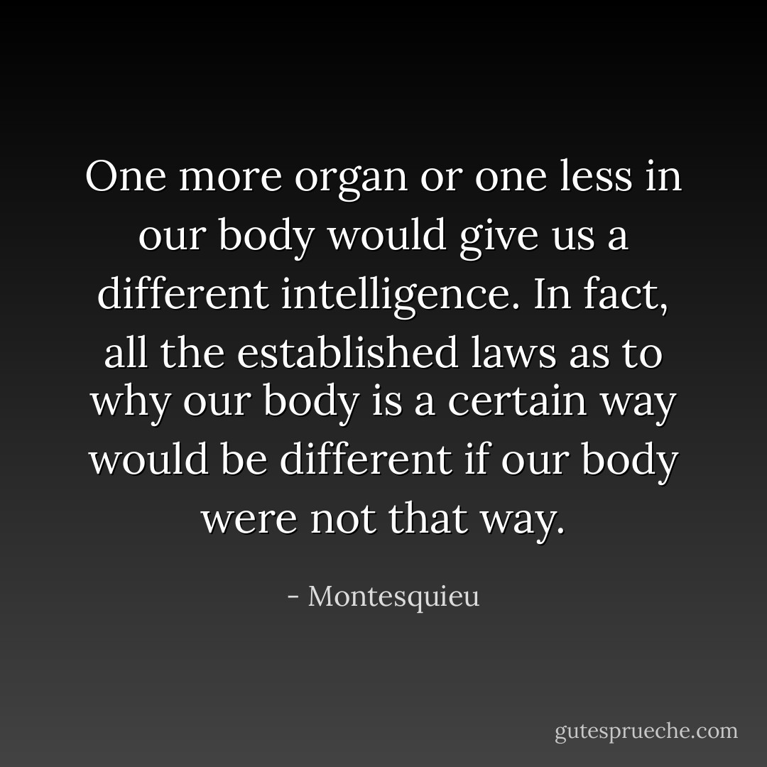One more organ or one less in our body would give us a different intelligence. In fact, all the established laws as to why our body is a certain way would be different if our body were not that way. - Montesquieu