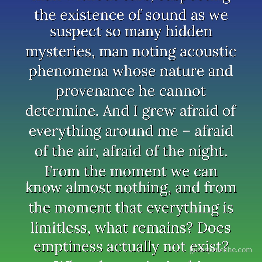 I told myself: 'I am surrounded by unknown things.' I imagined man without ears, suspecting the existence of sound as we suspect so many hidden mysteries, man noting acoustic phenomena whose nature and provenance he cannot determine. And I grew afraid of everything around me – afraid of the air, afraid of the night. From the moment we can know almost nothing, and from the moment that everything is limitless, what remains? Does emptiness actually not exist? What does exist in this apparent emptiness? - Guy de Maupassant