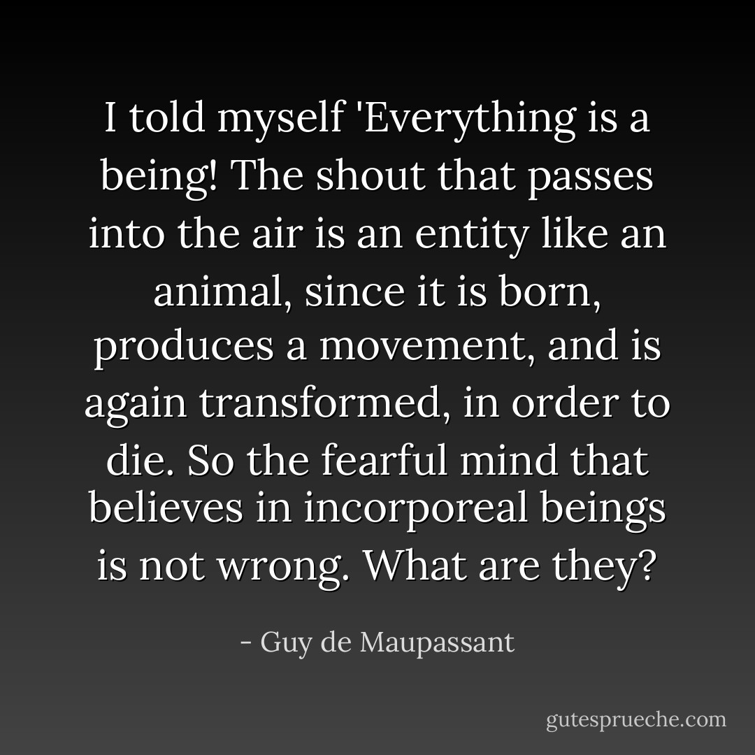 I told myself 'Everything is a being! The shout that passes into the air is an entity like an animal, since it is born, produces a movement, and is again transformed, in order to die. So the fearful mind that believes in incorporeal beings is not wrong. What are they? - Guy de Maupassant