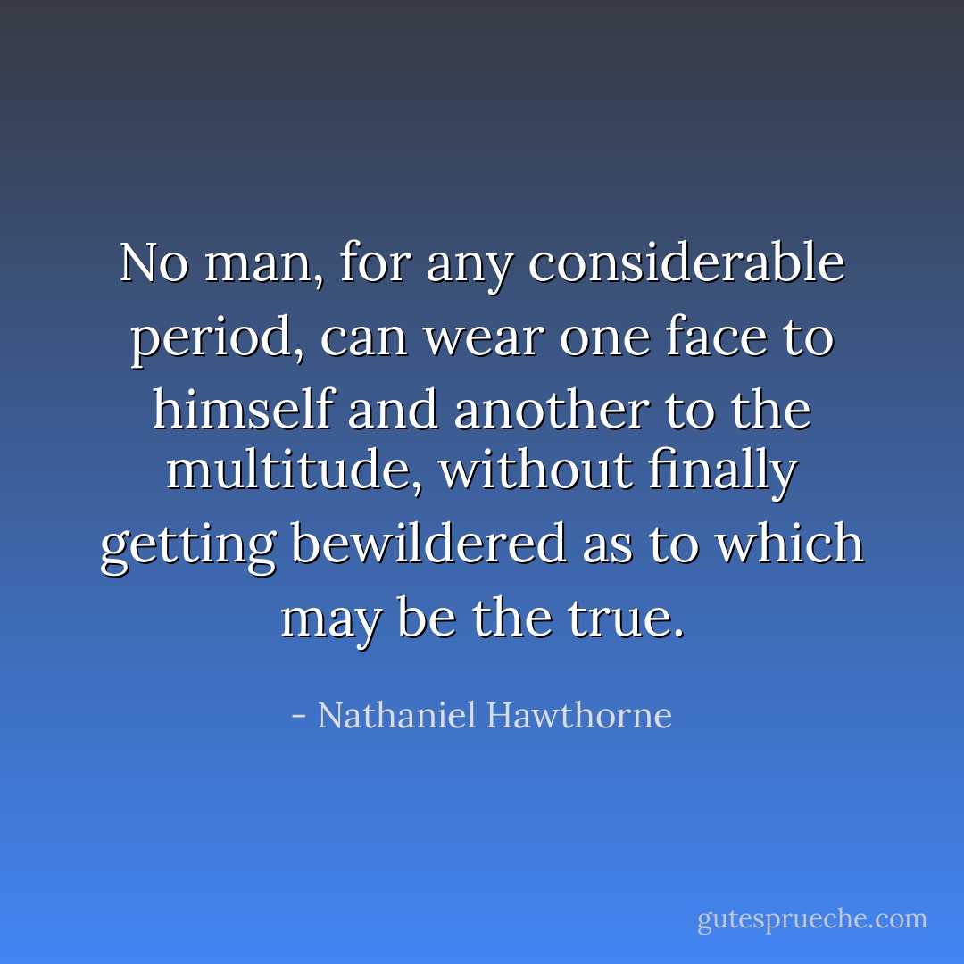 No man, for any considerable period, can wear one face to himself and another to the multitude, without finally getting bewildered as to which may be the true. - Nathaniel Hawthorne