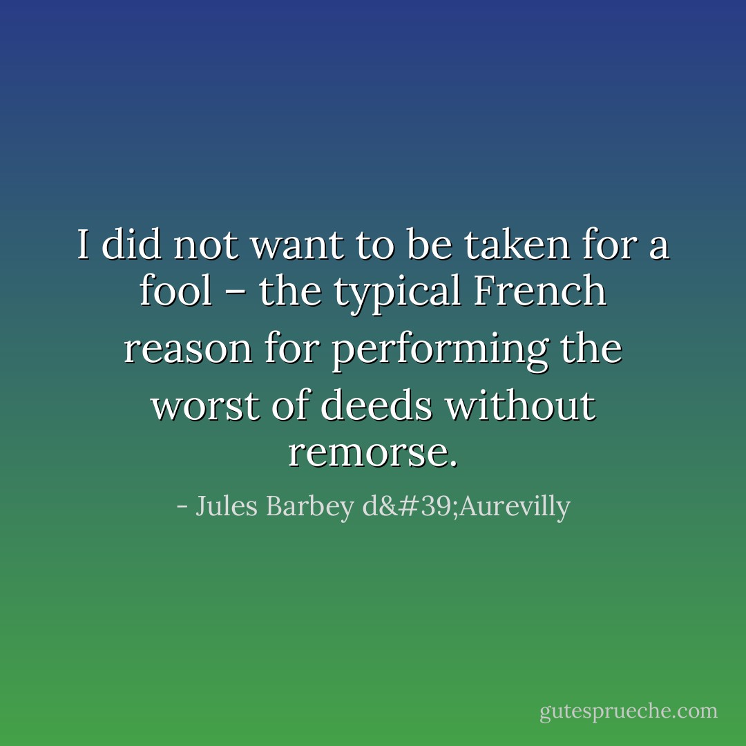 I did not want to be taken for a fool – the typical French reason for performing the worst of deeds without remorse. - Jules Barbey d'Aurevilly