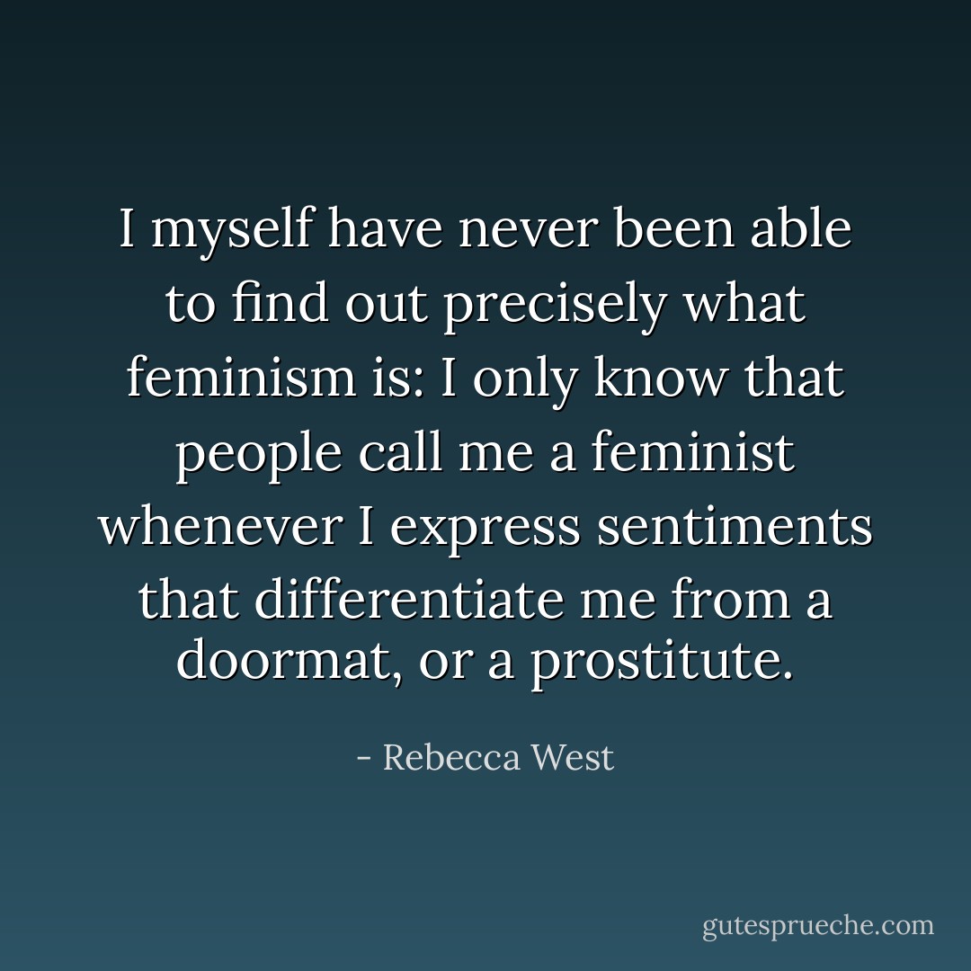 I myself have never been able to find out precisely what feminism is: I only know that people call me a feminist whenever I express sentiments that differentiate me from a doormat, or a prostitute. - Rebecca West