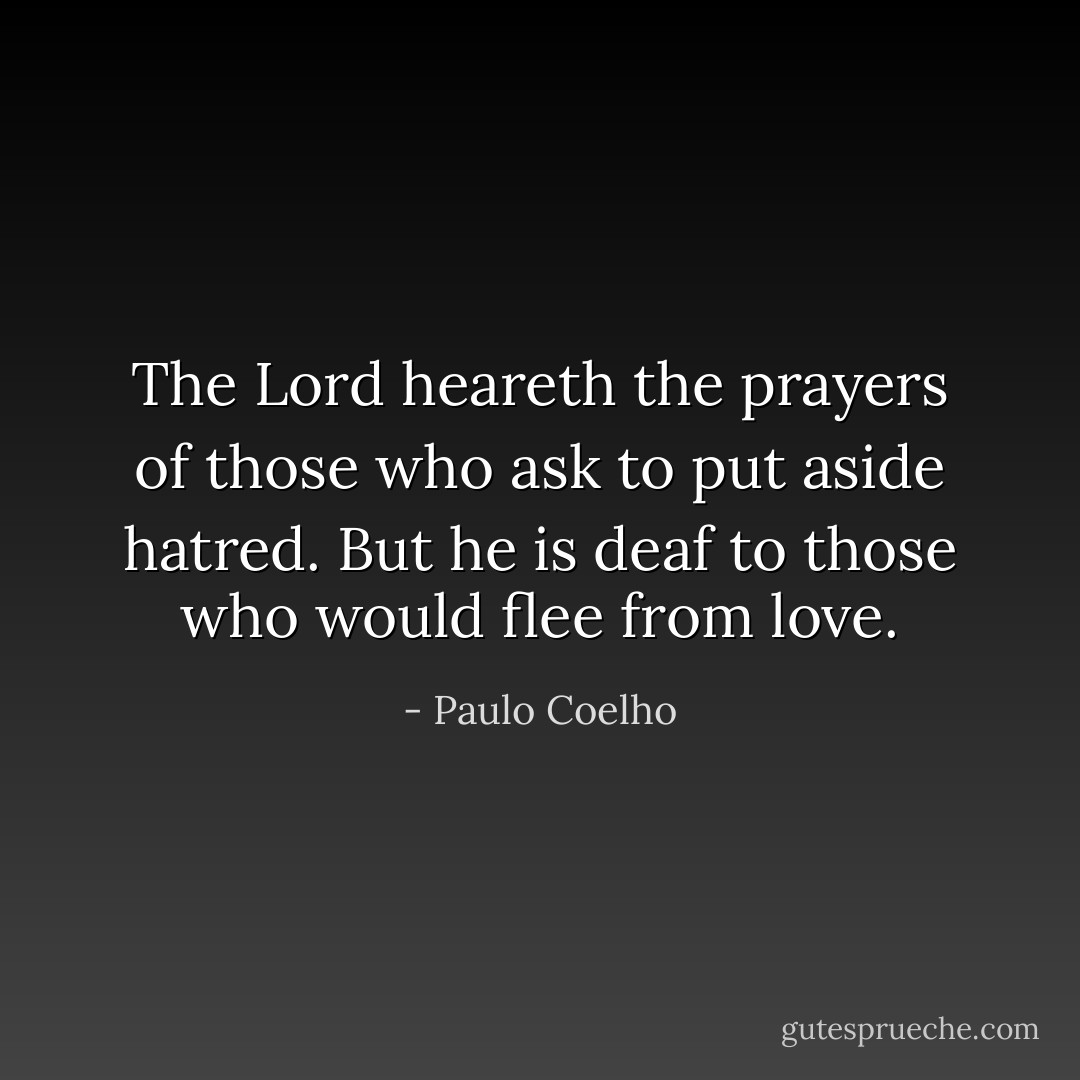 The Lord heareth the prayers of those who ask to put aside hatred. But he is deaf to those who would flee from love. - Paulo Coelho