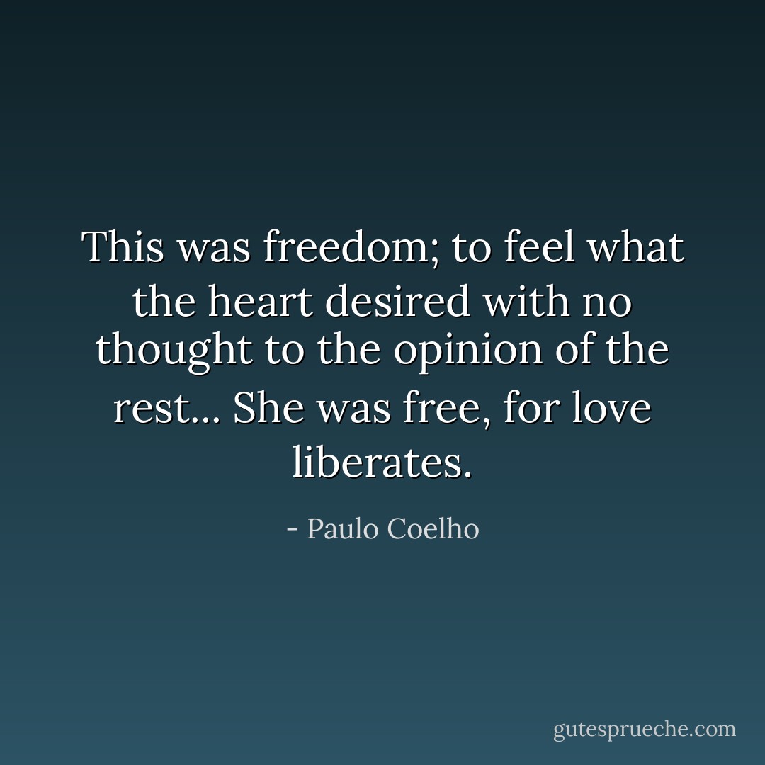 This was freedom; to feel what the heart desired with no thought to the opinion of the rest... She was free, for love liberates. - Paulo Coelho