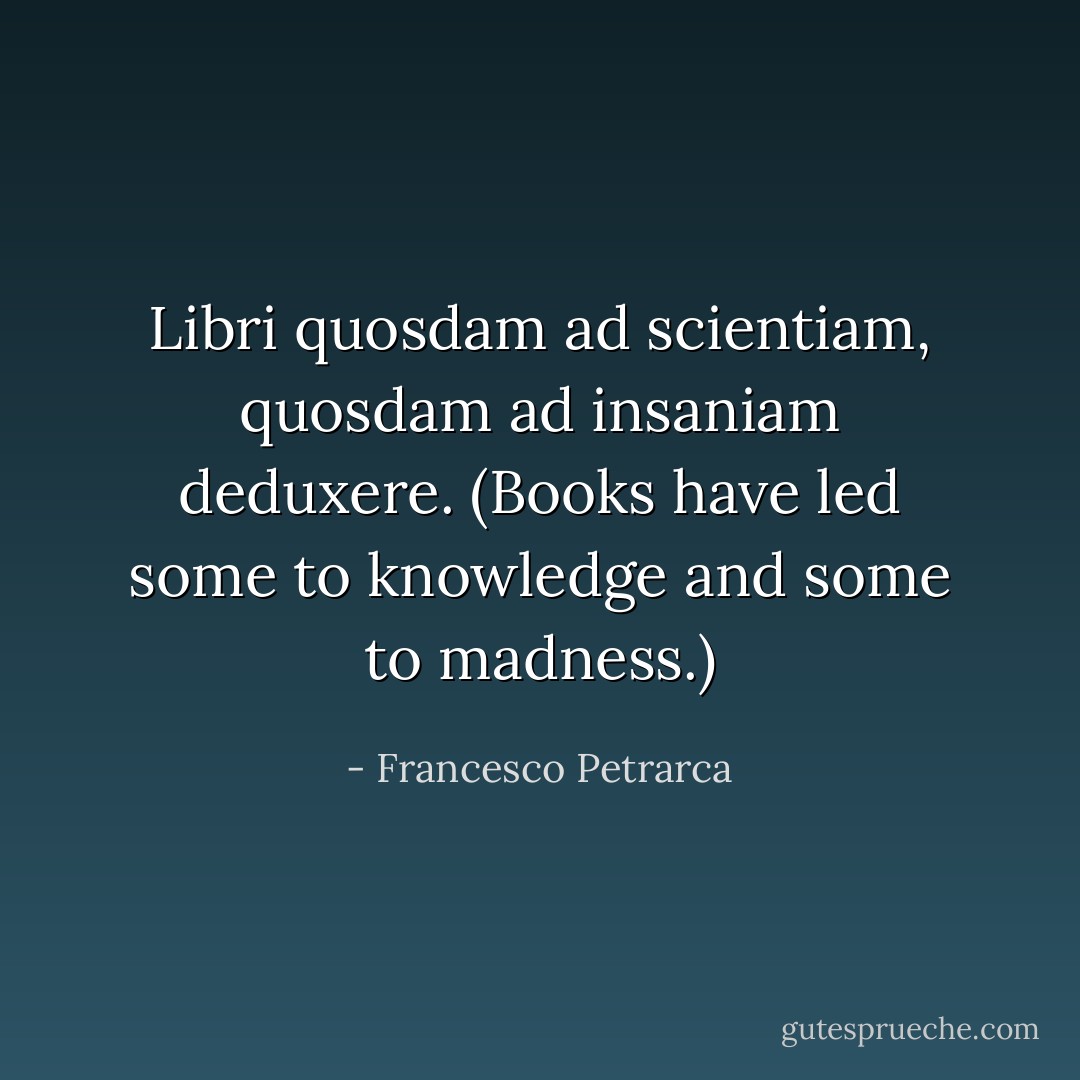 Libri quosdam ad scientiam, quosdam ad insaniam deduxere. (Books have led some to knowledge and some to madness.) - Francesco Petrarca