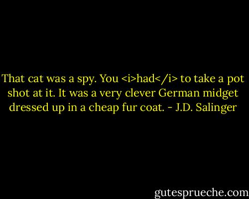 That cat was a spy. You <i>had</i> to take a pot shot at it. It was a very clever German midget dressed up in a cheap fur coat. - J.D. Salinger