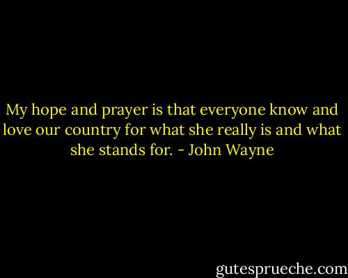My hope and prayer is that everyone know and love our country for what she really is and what she stands for. - John Wayne