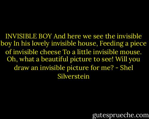 INVISIBLE BOY<br />And here we see the invisible boy<br />In his lovely invisible house,<br />Feeding a piece of invisible cheese<br />To a little invisible mouse.<br />Oh, what a beautiful picture to see!<br />Will you draw an invisible picture for me? - Shel Silverstein