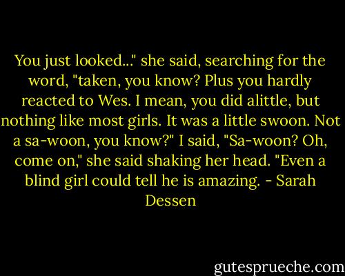 You just looked..." she said, searching for the word, "taken, you know? Plus you hardly reacted to Wes. I mean, you did alittle, but nothing like most girls. It was a little swoon. Not a sa-woon, you know?"<br />I said, "Sa-woon?<br />Oh, come on," she said shaking her head. "Even a blind girl could tell he is amazing. - Sarah Dessen