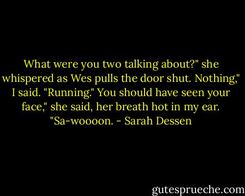 What were you two talking about?" she whispered as Wes pulls the door shut.<br />Nothing," I said. "Running."<br />You should have seen your face," she said, her breath hot in my ear. "Sa-woooon. - Sarah Dessen