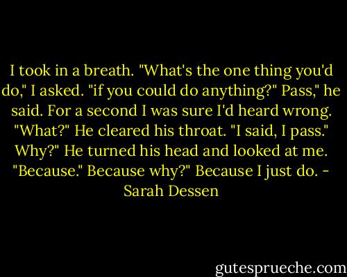 I took in a breath. "What's the one thing you'd do," I asked. "if you could do anything?"<br />Pass," he said.<br />For a second I was sure I'd heard wrong. "What?"<br />He cleared his throat. "I said, I pass."<br />Why?"<br />He turned his head and looked at me. "Because."<br />Because why?"<br />Because I just do. - Sarah Dessen