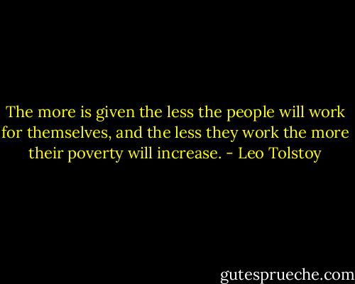 The more is given the less the people will work for themselves, and the less they work the more their poverty will increase. - Leo Tolstoy