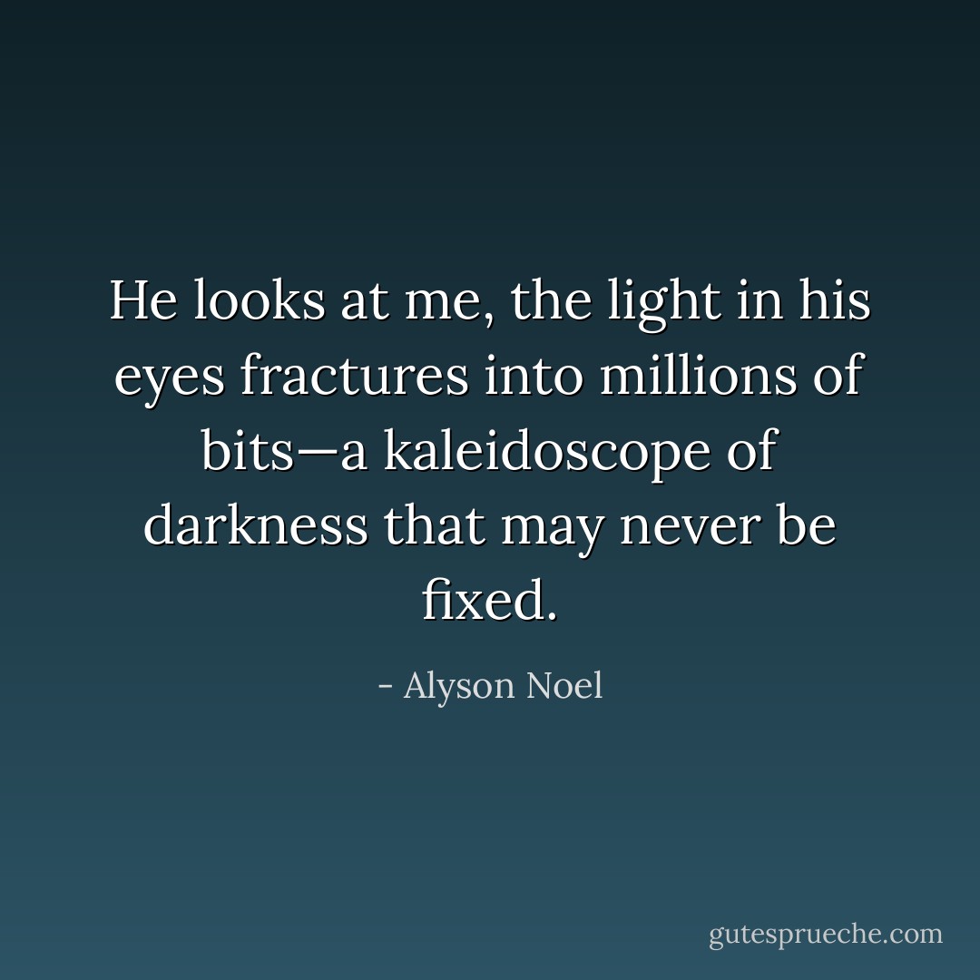 He looks at me, the light in his eyes fractures into millions of bits—a kaleidoscope of darkness that may never be fixed. - Alyson Noel