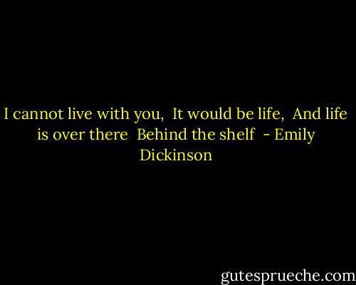 I cannot live with you, <br />It would be life, <br />And life is over there <br />Behind the shelf  - Emily Dickinson