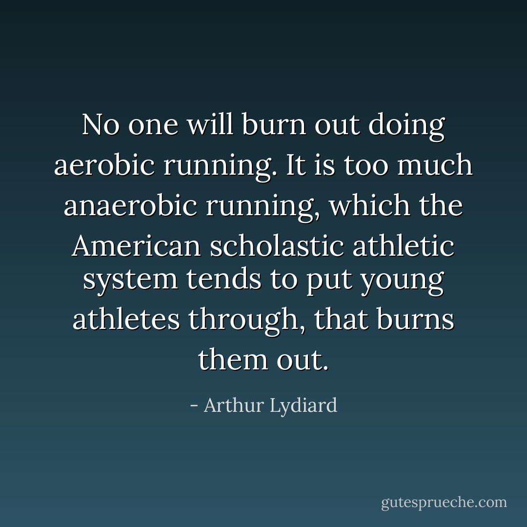 No one will burn out doing aerobic running. It is too much anaerobic running, which the American scholastic athletic system tends to put young athletes through, that burns them out. - Arthur Lydiard