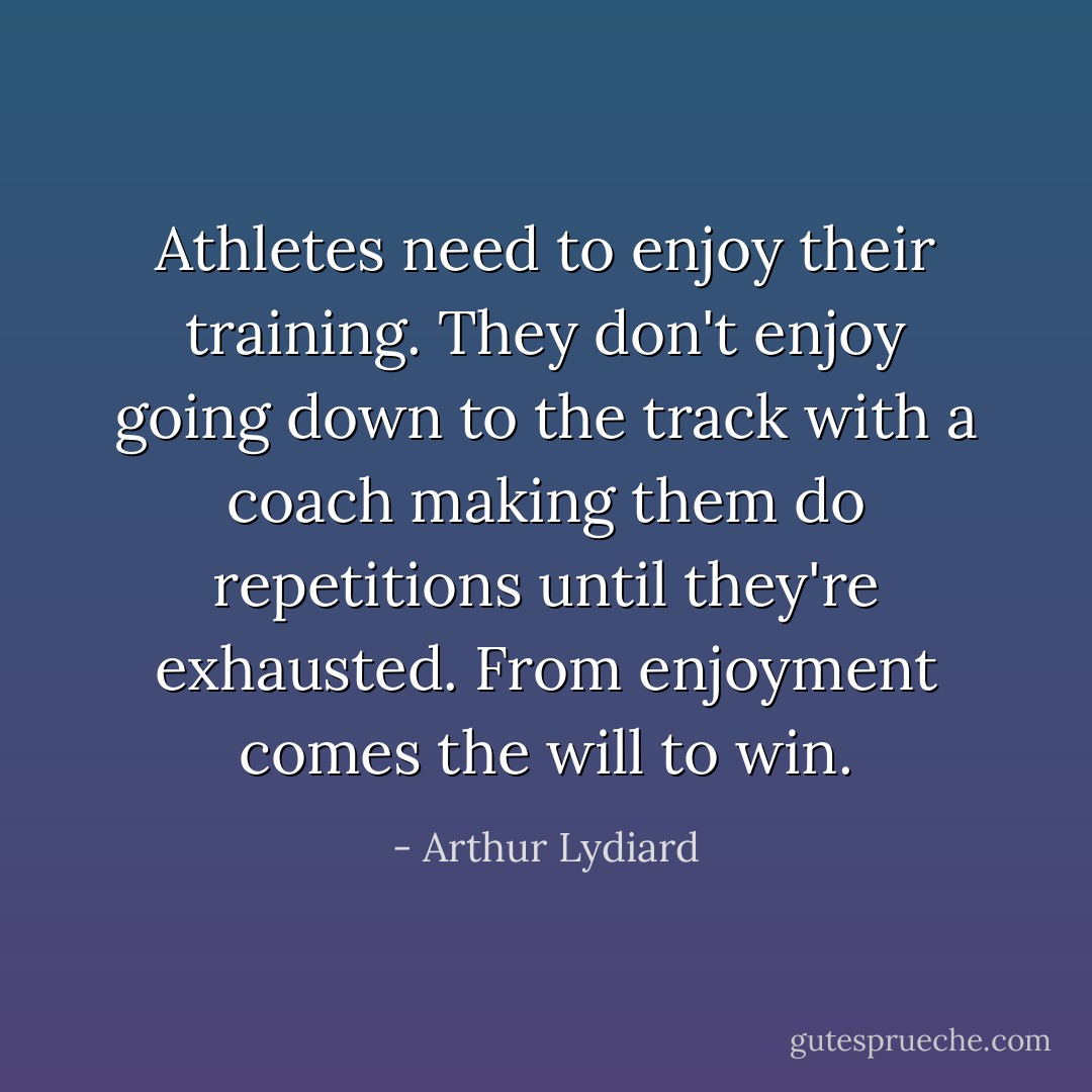 Athletes need to enjoy their training. They don't enjoy going down to the track with a coach making them do repetitions until they're exhausted. From enjoyment comes the will to win. - Arthur Lydiard