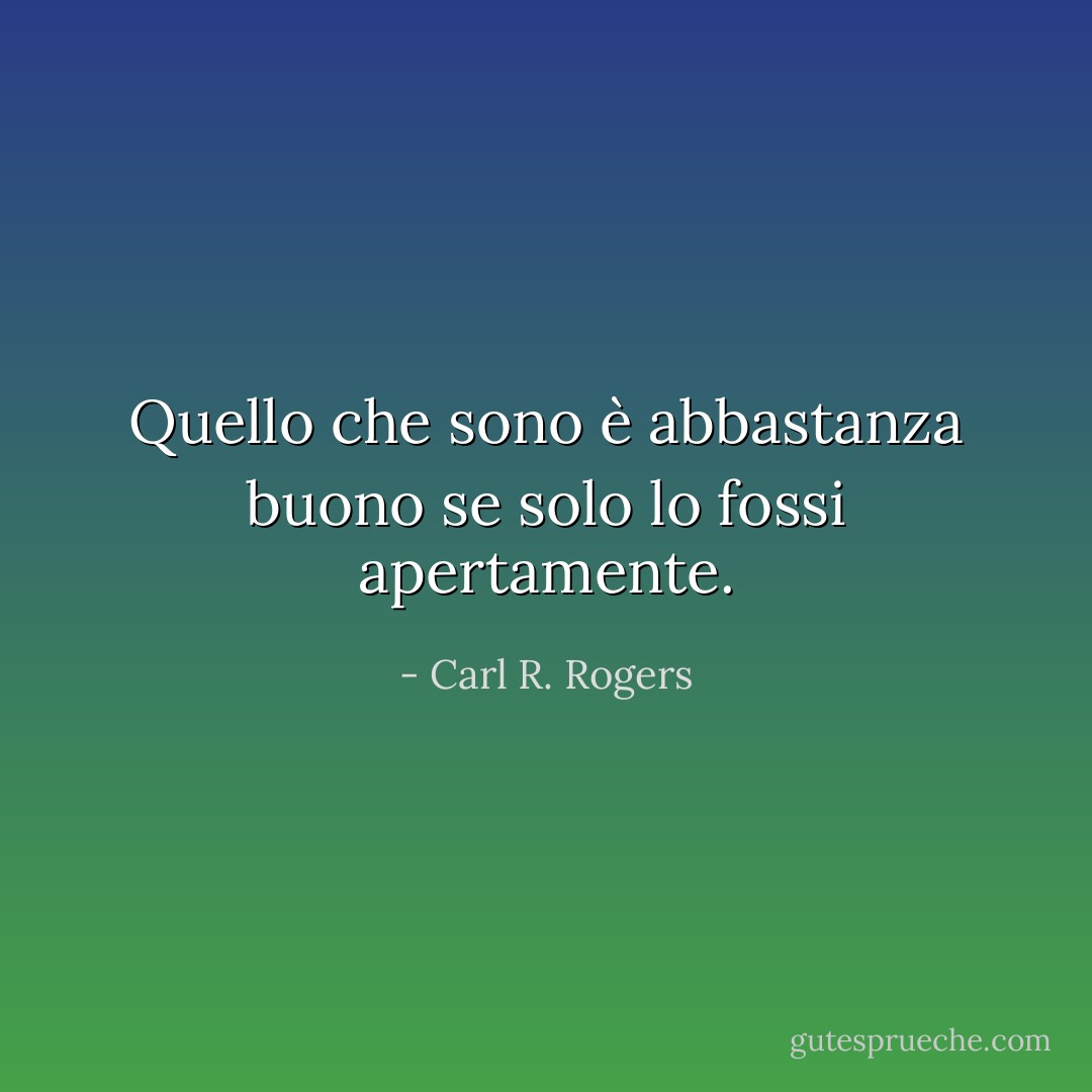 Quello che sono è abbastanza buono se solo lo fossi apertamente. - Carl R. Rogers