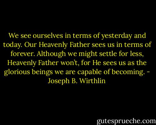 We see ourselves in terms of yesterday and today. Our Heavenly Father sees us in terms of forever. Although we might settle for less, Heavenly Father won’t, for He sees us as the glorious beings we are capable of becoming. - Joseph B. Wirthlin
