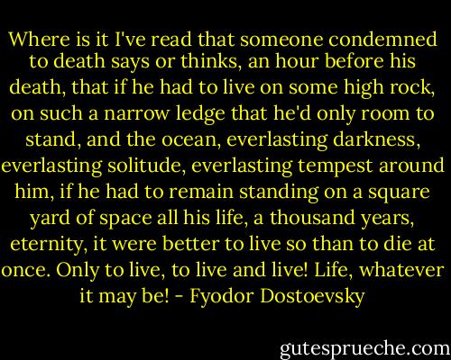 Where is it I've read that someone condemned to death says or thinks, an hour before his death, that if he had to live on some high rock, on such a narrow ledge that he'd only room to stand, and the ocean, everlasting darkness, everlasting solitude, everlasting tempest around him, if he had to remain standing on a square yard of space all his life, a thousand years, eternity, it were better to live so than to die at once. Only to live, to live and live! Life, whatever it may be! - Fyodor Dostoevsky