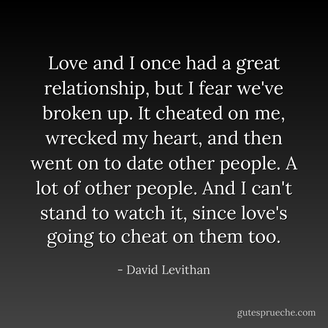 Love and I once had a great relationship, but I fear we've broken up. It cheated on me, wrecked my heart, and then went on to date other people. A lot of other people. And I can't stand to watch it, since love's going to cheat on them too. - David Levithan