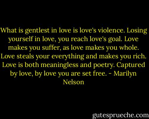 What is gentlest in love is love's violence.<br />Losing yourself in love, you reach love's goal.<br />Love makes you suffer, as love makes you whole.<br />Love steals your everything and makes you rich.<br />Love is both meaningless and poetry.<br />Captured by love, by love you are set free. - Marilyn Nelson