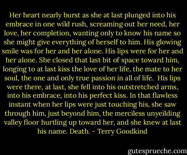 Her heart nearly burst as she at last plunged into his embrace in one wild rush, screaming out her need, her love, her completion, wanting only to know his name so she might give everything of herself to him. His glowing smile was for her and her alone. His lips were for her and her alone. She closed that last bit of space toward him, longing to at last kiss the love of her life, the mate to her soul, the one and only true passion in all of life. <br />His lips were there, at last, she fell into his outstretched arms, into his embrace, into his perfect kiss.<br />In that flawless instant when her lips were just touching his, she saw through him, just beyond him, the merciless unyeilding valley floor hurtling up toward her, and she knew at last his name.<br />Death. - Terry Goodkind
