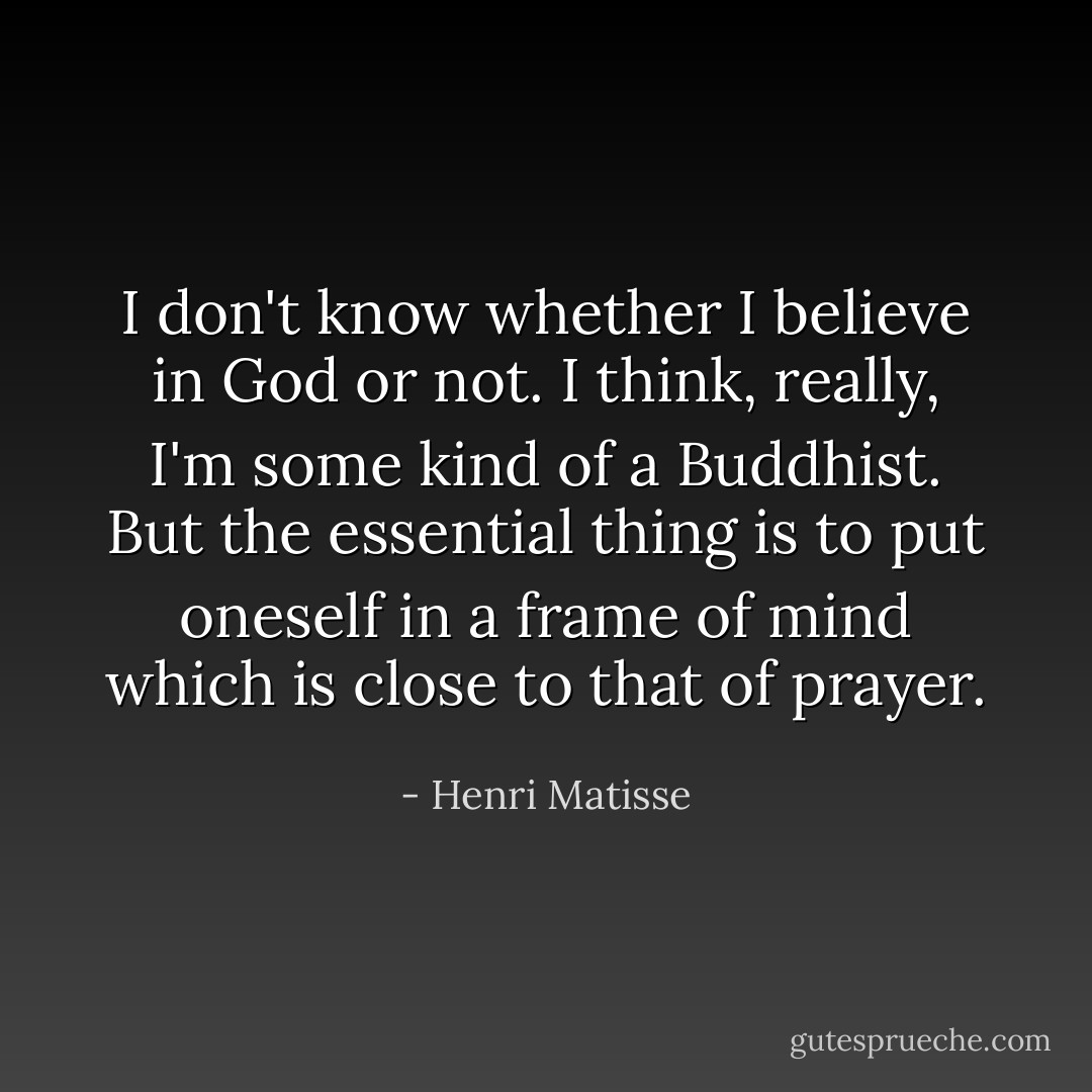 I don't know whether I believe in God or not. I think, really, I'm some kind of a Buddhist. But the essential thing is to put oneself in a frame of mind which is close to that of prayer. - Henri Matisse