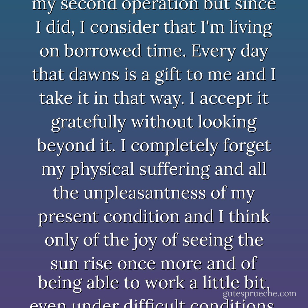 I didn't expect to recover from my second operation but since I did, I consider that I'm living on borrowed time. Every day that dawns is a gift to me and I take it in that way. I accept it gratefully without looking beyond it. I completely forget my physical suffering and all the unpleasantness of my present condition and I think only of the joy of seeing the sun rise once more and of being able to work a little bit, even under difficult conditions. - Henri Matisse