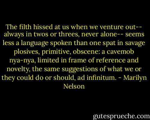 The filth hissed at us when we venture out--<br />always in twos or threes, never alone--<br />seems less a language spoken than one spat<br />in savage plosives, primitive, obscene:<br />a cavemob nya-nya, limited in frame<br />of reference and novelty, the same<br />suggestions of what we or they could do<br />or should, ad infinitum. - Marilyn Nelson